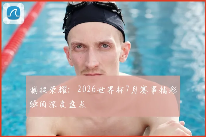 捕捉荣耀：2026世界杯7月赛事精彩瞬间深度盘点
