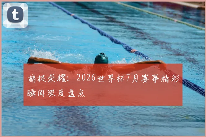 捕捉荣耀:2026世界杯7月赛事精彩瞬间深度盘点