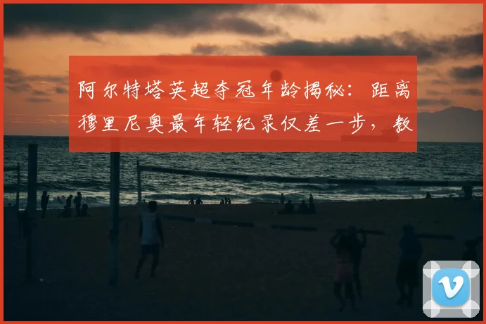 阿尔特塔英超夺冠年龄揭秘:距离穆里尼奥最年轻纪录仅差一步,教练排名引热议