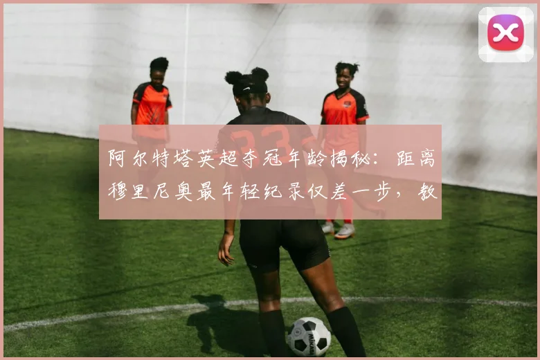 阿尔特塔英超夺冠年龄揭秘:距离穆里尼奥最年轻纪录仅差一步,教练排名引热议