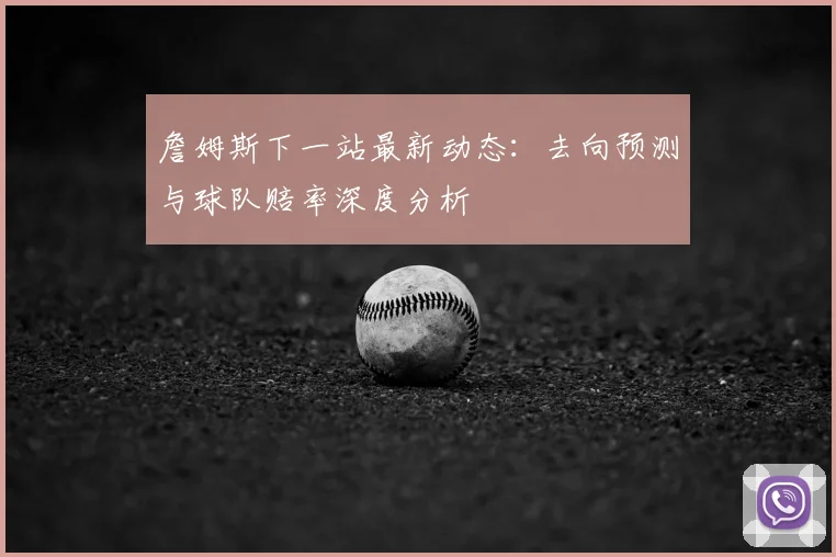 詹姆斯下一站最新动态:去向预测与球队赔率深度分析